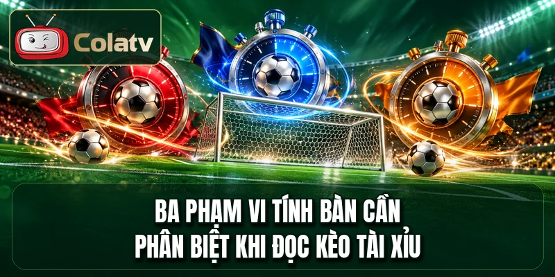 Ba phạm vi tính bàn cần phân biệt khi đọc kèo tài xỉu