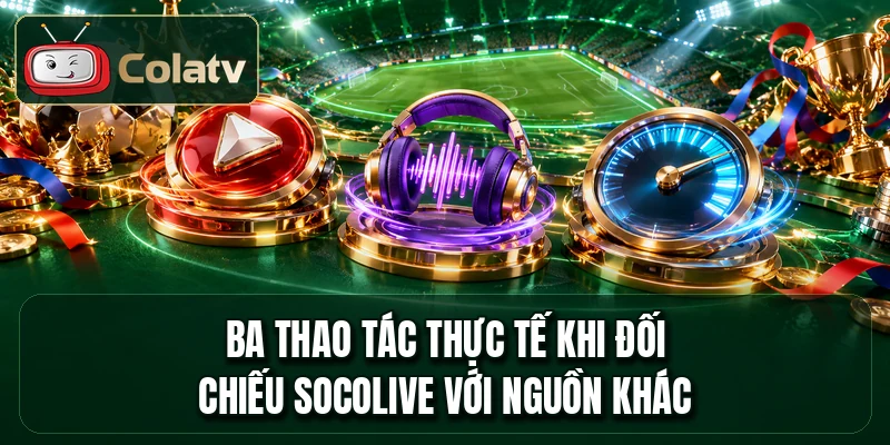 Ba thao tác thực tế khi đối chiếu socolive với nguồn khác